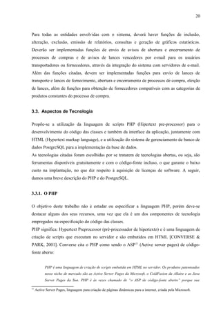 Para todas as entidades envolvidas com o sistema, deverá haver funções de inclusão,
alteração, exclusão, emissão de relatórios, consultas e geração de gráficos estatísticos.
Deverão ser implementadas funções de envio de avisos de abertura e encerramento de
processos de compras e de avisos de lances vencedores por e-mail para os usuários
transportadores ou fornecedores, através da integração do sistema com servidores de e-mail.
Além das funções citadas, devem ser implementadas funções para envio de lances de
transporte e lances de fornecimento, abertura e encerramento de processos de compra, eleição
de lances, além de funções para obtenção de fornecedores compatíveis com as categorias de
produtos constantes do processo de compra.
3.3. Aspectos de Tecnologia
Propõe-se a utilização da linguagem de scripts PHP (Hipertext pre-processor) para o
desenvolvimento do código das classes e também da interface da aplicação, juntamente com
HTML (Hypertext markup language), e a utilização do sistema de gerenciamento de banco de
dados PostgreSQL para a implementação da base de dados.
As tecnologias citadas foram escolhidas por se tratarem de tecnologias abertas, ou seja, são
ferramentas disponíveis gratuitamente e com o código-fonte incluso, o que garante o baixo
custo na implantação, no que diz respeito à aquisição de licenças de software. A seguir,
damos uma breve descrição do PHP e do PostgreSQL.
3.3.1. O PHP
O objetivo deste trabalho não é estudar ou especificar a linguagem PHP, porém deve-se
destacar alguns dos seus recursos, uma vez que ela é um dos componentes de tecnologia
empregados na especificação do código das classes.
PHP significa: Hypertext Preprocessor (pré-processador de hipertexto) e é uma linguagem de
criação de scripts que executam no servidor e são embutidos em HTML [CONVERSE &
PARK, 2001]. Converse cita o PHP como sendo o ASP11
(Active server pages) de código-
fonte aberto:
PHP é uma linguagem de criação de scripts embutida em HTML no servidor. Os produtos patenteados
nesse nicho de mercado são as Active Server Pages da Microsoft, o ColdFusion da Allaire e as Java
Server Pages da Sun. PHP é às vezes chamado de “o ASP de código-fonte aberto” porque sua
11
Active Server Pages, linguagem para criação de páginas dinâmicas para a internet, criada pela Microsoft.
20
 