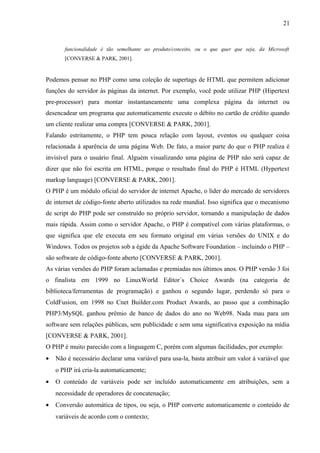 funcionalidade é tão semelhante ao produto/conceito, ou o que quer que seja, da Microsoft
[CONVERSE & PARK, 2001].
Podemos pensar no PHP como uma coleção de supertags de HTML que permitem adicionar
funções do servidor às páginas da internet. Por exemplo, você pode utilizar PHP (Hipertext
pre-processor) para montar instantaneamente uma complexa página da internet ou
desencadear um programa que automaticamente execute o débito no cartão de crédito quando
um cliente realizar uma compra [CONVERSE & PARK, 2001].
Falando estritamente, o PHP tem pouca relação com layout, eventos ou qualquer coisa
relacionada à aparência de uma página Web. De fato, a maior parte do que o PHP realiza é
invisível para o usuário final. Alguém visualizando uma página de PHP não será capaz de
dizer que não foi escrita em HTML, porque o resultado final do PHP é HTML (Hypertext
markup language) [CONVERSE & PARK, 2001].
O PHP é um módulo oficial do servidor de internet Apache, o líder do mercado de servidores
de internet de código-fonte aberto utilizados na rede mundial. Isso significa que o mecanismo
de script do PHP pode ser construído no próprio servidor, tornando a manipulação de dados
mais rápida. Assim como o servidor Apache, o PHP é compatível com várias plataformas, o
que significa que ele executa em seu formato original em várias versões do UNIX e do
Windows. Todos os projetos sob a égide da Apache Software Foundation – incluindo o PHP –
são software de código-fonte aberto [CONVERSE & PARK, 2001].
As várias versões do PHP foram aclamadas e premiadas nos últimos anos. O PHP versão 3 foi
o finalista em 1999 no LinuxWorld Editor´s Choice Awards (na categoria de
biblioteca/ferramentas de programação) e ganhou o segundo lugar, perdendo só para o
ColdFusion, em 1998 no Cnet Builder.com Product Awards, ao passo que a combinação
PHP3/MySQL ganhou prêmio de banco de dados do ano no Web98. Nada mau para um
software sem relações públicas, sem publicidade e sem uma significativa exposição na mídia
[CONVERSE & PARK, 2001].
O PHP é muito parecido com a linguagem C, porém com algumas facilidades, por exemplo:
• Não é necessário declarar uma variável para usa-la, basta atribuir um valor à variável que
o PHP irá cria-la automaticamente;
• O conteúdo de variáveis pode ser incluído automaticamente em atribuições, sem a
necessidade de operadores de concatenação;
• Conversão automática de tipos, ou seja, o PHP converte automaticamente o conteúdo de
variáveis de acordo com o contexto;
21
 
