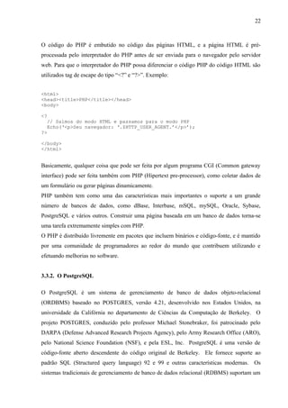 O código do PHP é embutido no código das páginas HTML, e a página HTML é pré-
processada pelo interpretador do PHP antes de ser enviada para o navegador pelo servidor
web. Para que o interpretador do PHP possa diferenciar o código PHP do código HTML são
utilizados tag de escape do tipo “<?” e “?>”. Exemplo:
<html>
<head><title>PHP</title></head>
<body>
<?
// Saímos do modo HTML e passamos para o modo PHP
Echo(‘<p>Seu navegador: ‘.$HTTP_USER_AGENT.’</p>’);
?>
</body>
</html>
Basicamente, qualquer coisa que pode ser feita por algum programa CGI (Common gateway
interface) pode ser feita também com PHP (Hipertext pre-processor), como coletar dados de
um formulário ou gerar páginas dinamicamente.
PHP também tem como uma das características mais importantes o suporte a um grande
número de bancos de dados, como dBase, Interbase, mSQL, mySQL, Oracle, Sybase,
PostgreSQL e vários outros. Construir uma página baseada em um banco de dados torna-se
uma tarefa extremamente simples com PHP.
O PHP é distribuído livremente em pacotes que incluem binários e código-fonte, e é mantido
por uma comunidade de programadores ao redor do mundo que contribuem utilizando e
efetuando melhorias no software.
3.3.2. O PostgreSQL
O PostgreSQL é um sistema de gerenciamento de banco de dados objeto-relacional
(ORDBMS) baseado no POSTGRES, versão 4.21, desenvolvido nos Estados Unidos, na
universidade da Califórnia no departamento de Ciências da Computação de Berkeley. O
projeto POSTGRES, conduzido pelo professor Michael Stonebraker, foi patrocinado pelo
DARPA (Defense Advanced Research Projects Agency), pelo Army Research Office (ARO),
pelo National Science Foundation (NSF), e pela ESL, Inc. PostgreSQL é uma versão de
código-fonte aberto descendente do código original de Berkeley. Ele fornece suporte ao
padrão SQL (Structured query language) 92 e 99 e outras características modernas. Os
sistemas tradicionais de gerenciamento de banco de dados relacional (RDBMS) suportam um
22
 