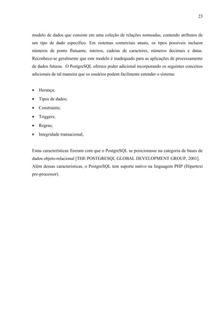 modelo de dados que consiste em uma coleção de relações nomeadas, contendo atributos de
um tipo de dado específico. Em sistemas comerciais atuais, os tipos possíveis incluem
números de ponto flutuante, inteiros, cadeias de caracteres, números decimais e datas.
Reconhece-se geralmente que este modelo é inadequado para as aplicações de processamento
de dados futuras. O PostgreSQL oferece poder adicional incorporando os seguintes conceitos
adicionais de tal maneira que os usuários podem facilmente estender o sistema:
• Herança;
• Tipos de dados;
• Constraints;
• Triggers;
• Regras;
• Integridade transacional;
Estas características fizeram com que o PostgreSQL se posicionasse na categoria de bases de
dados objeto-relacional [THE POSTGRESQL GLOBAL DEVELOPMENT GROUP, 2001].
Além dessas características, o PostgreSQL tem suporte nativo na linguagem PHP (Hipertext
pre-processor).
23
 