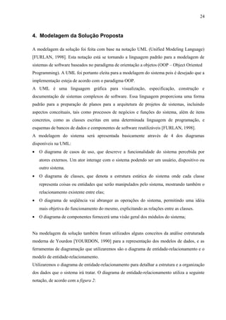 4. Modelagem da Solução Proposta
A modelagem da solução foi feita com base na notação UML (Unified Modeling Language)
[FURLAN, 1998]. Esta notação está se tornando a linguagem padrão para a modelagem de
sistemas de software baseados no paradigma de orientação a objetos (OOP – Object Oriented
Programming). A UML foi portanto eleita para a modelagem do sistema pois é desejado que a
implementação esteja de acordo com o paradigma OOP.
A UML é uma linguagem gráfica para visualização, especificação, construção e
documentação de sistemas complexos de software. Essa linguagem proporciona uma forma
padrão para a preparação de planos para a arquitetura de projetos de sistemas, incluindo
aspectos conceituais, tais como processos de negócios e funções do sistema, além de itens
concretos, como as classes escritas em uma determinada linguagem de programação, e
esquemas de bancos de dados e componentes de software reutilizáveis [FURLAN, 1998].
A modelagem do sistema será apresentada basicamente através de 4 dos diagramas
disponíveis na UML:
• O diagrama de casos de uso, que descreve a funcionalidade do sistema percebida por
atores externos. Um ator interage com o sistema podendo ser um usuário, dispositivo ou
outro sistema.
• O diagrama de classes, que denota a estrutura estática do sistema onde cada classe
representa coisas ou entidades que serão manipulados pelo sistema, mostrando também o
relacionamento existente entre elas;
• O diagrama de seqüência vai abranger as operações do sistema, permitindo uma idéia
mais objetiva do funcionamento do mesmo, explicitando as relações entre as classes.
• O diagrama de componentes fornecerá uma visão geral dos módulos do sistema;
Na modelagem da solução também foram utilizados alguns conceitos da análise estruturada
moderna de Yourdon [YOURDON, 1990] para a representação dos modelos de dados, e as
ferramentas de diagramação que utilizaremos são o diagrama de entidade-relacionamento e o
modelo de entidade-relacionamento.
Utilizaremos o diagrama de entidade-relacionamento para detalhar a estrutura e a organização
dos dados que o sistema irá tratar. O diagrama de entidade-relacionamento utiliza a seguinte
notação, de acordo com a figura 2:
24
 