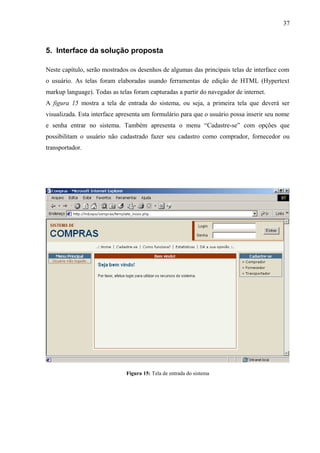 5. Interface da solução proposta
Neste capítulo, serão mostrados os desenhos de algumas das principais telas de interface com
o usuário. As telas foram elaboradas usando ferramentas de edição de HTML (Hypertext
markup language). Todas as telas foram capturadas a partir do navegador de internet.
A figura 15 mostra a tela de entrada do sistema, ou seja, a primeira tela que deverá ser
visualizada. Esta interface apresenta um formulário para que o usuário possa inserir seu nome
e senha entrar no sistema. Também apresenta o menu “Cadastre-se” com opções que
possibilitam o usuário não cadastrado fazer seu cadastro como comprador, fornecedor ou
transportador.
Figura 15: Tela de entrada do sistema
37
 