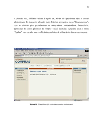 A próxima tela, conforme mostra a figura 16, deverá ser apresentada após o usuário
administrador do sistema ter efetuado login. Esta tela apresenta o menu “Gerenciamento”,
com as entradas para gerenciamento de compradores, transportadores, fornecedores,
permissões de acesso, processos de compra e dados auxiliares. Apresenta ainda o menu
“Opções”, com entradas para a exibição de estatísticas de utilização do sistema e mensagens.
Figura 16: Tela exibida após a entrada do usuário administrador
38
 