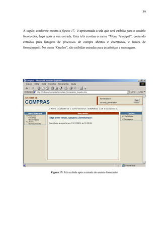 A seguir, conforme mostra a figura 17, é apresentada a tela que será exibida para o usuário
fornecedor, logo após a sua entrada. Esta tela contém o menu “Menu Principal”, contendo
entradas para listagem de processos de compra abertos e encerrados, e lances de
fornecimento. No menu “Opções”, são exibidas entradas para estatísticas e mensagens.
Figura 17: Tela exibida após a entrada do usuário fornecedor
39
 