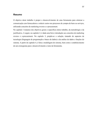 Resumo
O objetivo deste trabalho é propor o desenvolvimento de uma ferramenta para otimizar a
comunicação com fornecedores e reduzir custos nos processos de compra de bens ou serviços,
utilizando conceitos de marketing reverso e e-procurement.
No capítulo 1 tratamos dos objetivos gerais e específicos deste trabalho, da metodologia e da
justificativa. A seguir, no capítulo 2, é dada uma breve introdução aos conceitos de marketing
reverso e e-procurement. No capítulo 3, propõe-se a solução, tratando de aspectos de
tecnologia (linguagem de programação e banco de dados) e da análise de dados e funções do
sistema. A partir do capítulo 4, é feita a modelagem do sistema, bem como o estabelecimento
de um cronograma para o desenvolvimento e teste da ferramenta.
IV
 