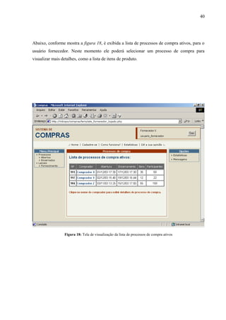 Abaixo, conforme mostra a figura 18, é exibida a lista de processos de compra ativos, para o
usuário fornecedor. Neste momento ele poderá selecionar um processo de compra para
visualizar mais detalhes, como a lista de itens de produto.
Figura 18: Tela de visualização da lista de processos de compra ativos
40
 