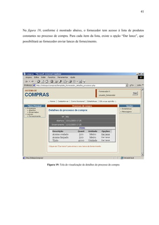 Na figura 19, conforme é mostrado abaixo, o fornecedor tem acesso à lista de produtos
constantes no processo de compra. Para cada item da lista, existe a opção “Dar lance”, que
possibilitará ao fornecedor enviar lances de fornecimento.
Figura 19: Tela de visualização de detalhes do processo de compra
41
 