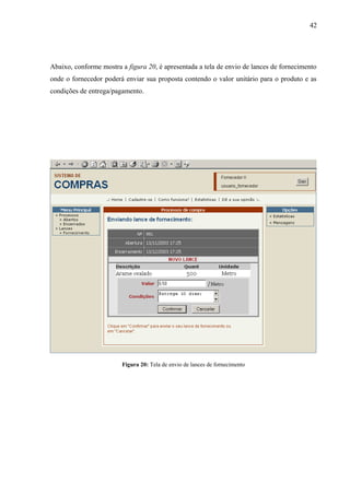Abaixo, conforme mostra a figura 20, é apresentada a tela de envio de lances de fornecimento
onde o fornecedor poderá enviar sua proposta contendo o valor unitário para o produto e as
condições de entrega/pagamento.
Figura 20: Tela de envio de lances de fornecimento
42
 