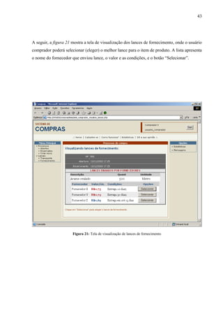 A seguir, a figura 21 mostra a tela de visualização dos lances de fornecimento, onde o usuário
comprador poderá selecionar (eleger) o melhor lance para o item de produto. A lista apresenta
o nome do fornecedor que enviou lance, o valor e as condições, e o botão “Selecionar”.
Figura 21: Tela de visualização de lances de fornecimento
43
 