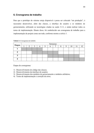 6. Cronograma de trabalho
Para que o protótipo do sistema esteja disponível e possa ser colocado “em produção”, é
necessário desenvolver, além das classes, a interface do usuário e os módulos de
gerenciamento, utilizando as tecnologias citadas na seção 3.3.1, e ainda realizar todos os
testes de implementação. Diante disso, foi estabelecido um cronograma de trabalho para a
implementação do projeto como um todo, conforme mostra a tabela 3.
Tabela 3: Cronograma de trabalho
Etapas
Semanas
1 2 3 4 5 6 7 8 9 10 11 12
1
2
3
4
Etapas do cronograma:
1) Desenvolvimento do código das classes;
2) Desenvolvimento da interface do usuário;
3) Desenvolvimento dos módulos de gerenciamento e módulos utilitários;
4) Testes de implementação e correção de erros;
44
 