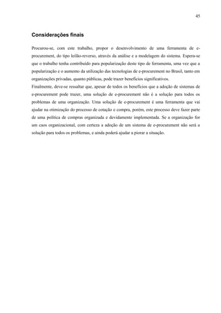 Considerações finais
Procurou-se, com este trabalho, propor o desenvolvimento de uma ferramenta de e-
procurement, do tipo leilão-reverso, através da análise e a modelagem do sistema. Espera-se
que o trabalho tenha contribuído para popularização deste tipo de ferramenta, uma vez que a
popularização e o aumento da utilização das tecnologias de e-procurement no Brasil, tanto em
organizações privadas, quanto públicas, pode trazer benefícios significativos.
Finalmente, deve-se ressaltar que, apesar de todos os benefícios que a adoção de sistemas de
e-procurement pode trazer, uma solução de e-procurement não é a solução para todos os
problemas de uma organização. Uma solução de e-procurement é uma ferramenta que vai
ajudar na otimização do processo de cotação e compra, porém, este processo deve fazer parte
de uma política de compras organizada e devidamente implementada. Se a organização for
um caos organizacional, com certeza a adoção de um sistema de e-procurement não será a
solução para todos os problemas, e ainda poderá ajudar a piorar a situação.
45
 