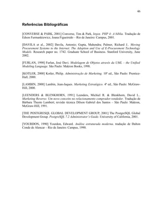 Referências Bibliográficas
[CONVERSE & PARK, 2001] Converse, Tim & Park, Joyce. PHP 4: A bíblia. Tradução de
Edson Furmankiewicz, Joana Figueiredo – Rio de Janeiro: Campus, 2001.
[DAVILA et al., 2002] Davila, Antonio; Gupta, Mahendra; Palmer, Richard J.. Moving
Procurement Systems to the Internet: The Adoption and Use of E-Procurement Technology
Models. Research paper no. 1742. Graduate School of Business. Stanford University, June
2002.
[FURLAN, 1998] Furlan, José Davi. Modelagem de Objetos através da UML – the Unified
Modeling Language. São Paulo: Makron Books, 1998.
[KOTLER, 2000] Kotler, Philip. Administração de Marketing. 10ª ed., São Paulo: Prentice-
Hall, 2000.
[LAMBIN, 2000] Lambin, Jean-Jaques. Marketing Estratégico. 4ª ed., São Paulo: McGraw-
Hill, 2000.
[LEENDERS & BLENKHORN, 1991] Leenders, Michiel R. & Blenkhorn, David L..
Marketing Reverso: Um novo conceito no relacionamento comprador-vendedor. Tradução de
Bárbara Theoto Lambert; revisão técnica Dílson Gabriel dos Santos – São Paulo: Makron,
McGraw-Hill, 1991.
[THE POSTGRESQL GLOBAL DEVELOPMENT GROUP, 2001] The PostgreSQL Global
Development Group. PostgreSQL 7.2 Administrator’s Guide. University of California, 2001.
[YOURDON, 1990] Yourdon, Edward. Análise estruturada moderna. tradução de Dalton
Conde de Alencar – Rio de Janeiro: Campus, 1990.
46
 
