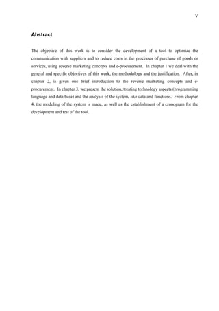 Abstract
The objective of this work is to consider the development of a tool to optimize the
communication with suppliers and to reduce costs in the processes of purchase of goods or
services, using reverse marketing concepts and e-procurement. In chapter 1 we deal with the
general and specific objectives of this work, the methodology and the justification. After, in
chapter 2, is given one brief introduction to the reverse marketing concepts and e-
procurement. In chapter 3, we present the solution, treating technology aspects (programming
language and data base) and the analysis of the system, like data and functions. From chapter
4, the modeling of the system is made, as well as the establishment of a cronogram for the
development and test of the tool.
V
 