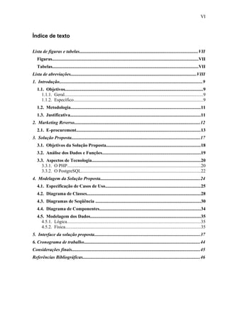 Índice de texto
Lista de figuras e tabelas.......................................................................................................VII
Figuras................................................................................................................................VII
Tabelas...............................................................................................................................VII
Lista de abreviações..............................................................................................................VIII
1. Introdução.............................................................................................................................9
1.1. Objetivos........................................................................................................................9
1.1.1. Geral.........................................................................................................................9
1.1.2. Específico.................................................................................................................9
1.2. Metodologia.................................................................................................................11
1.3. Justificativa..................................................................................................................11
2. Marketing Reverso..............................................................................................................12
2.1. E-procurement............................................................................................................13
3. Solução Proposta................................................................................................................17
3.1. Objetivos da Solução Proposta..................................................................................18
3.2. Análise dos Dados e Funções......................................................................................19
3.3. Aspectos de Tecnologia...............................................................................................20
3.3.1. O PHP....................................................................................................................20
3.3.2. O PostgreSQL........................................................................................................22
4. Modelagem da Solução Proposta.......................................................................................24
4.1. Especificação de Casos de Uso...................................................................................25
4.2. Diagrama de Classes...................................................................................................28
4.3. Diagramas de Seqüência ............................................................................................30
4.4. Diagrama de Componentes........................................................................................34
4.5. Modelagem dos Dados................................................................................................35
4.5.1. Lógica.....................................................................................................................35
4.5.2. Física......................................................................................................................35
5. Interface da solução proposta............................................................................................37
6. Cronograma de trabalho.....................................................................................................44
Considerações finais................................................................................................................45
Referências Bibliográficas......................................................................................................46
VI
 
