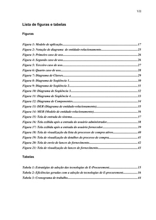 Lista de figuras e tabelas
Figuras
Figura 1: Modelo de aplicação...............................................................................................17
Figura 2: Notação de diagrama de entidade-relacionamento..............................................25
Figura 3: Primeiro caso de uso...............................................................................................26
Figura 4: Segundo caso de uso...............................................................................................26
Figura 5: Terceiro caso de uso................................................................................................27
Figura 6: Quarto caso de uso..................................................................................................28
Figura 7: Diagrama de Classes...............................................................................................29
Figura 8: Diagrama de Seqüência 1.......................................................................................30
Figura 9: Diagrama de Seqüência 2.......................................................................................31
Figura 10: Diagrama de Seqüência 3.....................................................................................32
Figura 11: Diagrama de Seqüência 4.....................................................................................33
Figura 12: Diagrama de Componentes...................................................................................34
Figura 13: DER (Diagrama de entidade-relacionamento)....................................................35
Figura 14: MER (Modelo de entidade-relacionamento)........................................................36
Figura 15: Tela de entrada do sistema...................................................................................37
Figura 16: Tela exibida após a entrada do usuário administrador.......................................38
Figura 17: Tela exibida após a entrada do usuário fornecedor............................................39
Figura 18: Tela de visualização da lista de processos de compra ativos...............................40
Figura 19: Tela de visualização de detalhes do processo de compra....................................41
Figura 20: Tela de envio de lances de fornecimento.............................................................42
Figura 21: Tela de visualização de lances de fornecimento..................................................43
Tabelas
Tabela 1: Estratégias de adoção das tecnologias de E-Procurement....................................15
Tabela 2: Eficiências geradas com a adoção de tecnologias de E-procurement..................16
Tabela 3: Cronograma de trabalho.........................................................................................44
VII
 