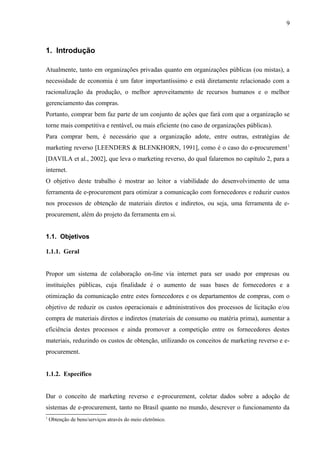 1. Introdução
Atualmente, tanto em organizações privadas quanto em organizações públicas (ou mistas), a
necessidade de economia é um fator importantíssimo e está diretamente relacionado com a
racionalização da produção, o melhor aproveitamento de recursos humanos e o melhor
gerenciamento das compras.
Portanto, comprar bem faz parte de um conjunto de ações que fará com que a organização se
torne mais competitiva e rentável, ou mais eficiente (no caso de organizações públicas).
Para comprar bem, é necessário que a organização adote, entre outras, estratégias de
marketing reverso [LEENDERS & BLENKHORN, 1991], como é o caso do e-procurement1
[DAVILA et al., 2002], que leva o marketing reverso, do qual falaremos no capítulo 2, para a
internet.
O objetivo deste trabalho é mostrar ao leitor a viabilidade do desenvolvimento de uma
ferramenta de e-procurement para otimizar a comunicação com fornecedores e reduzir custos
nos processos de obtenção de materiais diretos e indiretos, ou seja, uma ferramenta de e-
procurement, além do projeto da ferramenta em si.
1.1. Objetivos
1.1.1. Geral
Propor um sistema de colaboração on-line via internet para ser usado por empresas ou
instituições públicas, cuja finalidade é o aumento de suas bases de fornecedores e a
otimização da comunicação entre estes fornecedores e os departamentos de compras, com o
objetivo de reduzir os custos operacionais e administrativos dos processos de licitação e/ou
compra de materiais diretos e indiretos (materiais de consumo ou matéria prima), aumentar a
eficiência destes processos e ainda promover a competição entre os fornecedores destes
materiais, reduzindo os custos de obtenção, utilizando os conceitos de marketing reverso e e-
procurement.
1.1.2. Específico
Dar o conceito de marketing reverso e e-procurement, coletar dados sobre a adoção de
sistemas de e-procurement, tanto no Brasil quanto no mundo, descrever o funcionamento da
1
Obtenção de bens/serviços através do meio eletrônico.
9
 
