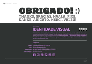 | IDENTIDADE VISUAL21
CONTATOS
email
site
cnpq lattes
redes sociais:
fabio@designderaiz.com.br
designderaiz.com.br
lattes.cnpq.br/6551801434993965
@fabionsilveira
IDENTIDADEVISUAL
THANKS, GRACIAS, HVALA, FIXE,
DANKE, ARIGATÔ, MERCI, VALEU!
OBRIGADO! :)
O Trabalho/Aula: Identidade Visual, do Professor Fabio Silveira, foi licenciado com uma Licença Creative Commons -
Atribuição-Não Comercial-Compartilha Igual 3.0 Não Adaptada. Podem estar disponíveis autorizações adicionais ao
âmbito desta licença em fabio.designerbr@gmail.com. Esta apresentação é destinada ao âmbito acadêmico.
O uso de imagens neste documento serve apenas para ilustrar os exemplos dos conceitos e técnicas
apresentadas em sala de aula.
AULA SOBRE
2017
 