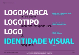 | IDENTIDADE VISUAL5
IED • SÃO PAULO | FABIO SILVEIRA 2017
LOGOMARCAjamaisusem.
do grego "logos" + do germânico "markas"
= significado + significado
do grego "logos" + "typos"
= palavra, significado + FiguraLOGOTIPOimpreciso,maspodeusar.
+ aqui ó
IDENTIDADE VISUALadequado.
FONTE: ABC DA ADG - GLOSSÁRIO DE TERMOS E VERBETES
UTILIZADOS EM DESIGN GRÁFICO. ADG BRASIL. ED. BLUCHER
do grego "logos"
= palavra, significadoLOGOok.
 