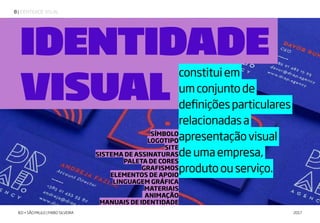 | IDENTIDADE VISUAL8
IED • SÃO PAULO | FABIO SILVEIRA 2017
constituiem
umconjuntode
definiçõesparticulares
relacionadasa
apresentaçãovisual
deumaempresa,
produtoouserviço.
SÍMBOLO
LOGOTIPO
SITE
SISTEMA DE ASSINATURAS
PALETA DE CORES
GRAFISMOS
ELEMENTOS DE APOIO
LINGUAGEM GRÁFICA
MATERIAIS
ANIMAÇÃO
MANUAIS DE IDENTIDADE
IDENTIDADE
VISUAL
 