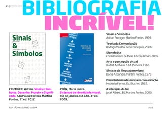 | IDENTIDADE VISUAL41
IED • SÃO PAULO | FABIO SILVEIRA 2019
BIBLIOGRAFIA
INCRÍVEL!
FRUTIGER, Adrian. Sinais e Sím-
bolos. Desenho, Projeto e Signifi-
cado. São Paulo: Editora Martins
Fontes, 2ª ed. 2012.
PEÓN, Maria Luiza.
Sistemas de identidade visual.
Rio de janeiro. Ed 2AB. 4ª ed.
2009.
Sinais e Símbolos
Adrian Frutiger. Martins Fontes. 1999.
Teoria da Comunicação
Rodrigo Vilalba. Série Princípios. 2006.
Signofobia
Chico Homem de Melo. Edirora Rosari. 2005
Arte e percepção visual
Rudolf Arnhein. 5 Ed. Pioneira. 1965
Sintaxe da linguagem visual
Donis A. Dondis. Martins Fontes. 1973
Psicodinâmicadascoresemcomunicação
Modesto Farina. Ed. Blucher. 1982.
AInteraçãodaCor
Josef Albers. Ed. Martins Fontes. 2009.
FONTE: ABC DA ADG - GLOSSÁRIO DE TERMOS E VERBETES
UTILIZADOS EM DESIGN GRÁFICO. ADG BRASIL. ED. BLUCHER
 
