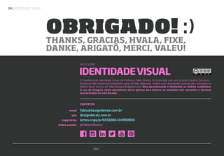 | IDENTIDADE VISUAL14
CONTATOS
email
site
cnpq lattes
redes sociais:
fabio@designderaiz.com.br
designderaiz.com.br
lattes.cnpq.br/6551801434993965
@fabionsilveira
IDENTIDADEVISUAL
THANKS, GRACIAS, HVALA, FIXE,
DANKE, ARIGATÔ, MERCI, VALEU!
OBRIGADO! :)
O Trabalho/Aula: Identidade Visual, do Professor Fabio Silveira, foi licenciado com uma Licença Creative Commons -
Atribuição-Não Comercial-Compartilha Igual 3.0 Não Adaptada. Podem estar disponíveis autorizações adicionais ao
âmbito desta licença em fabio.designerbr@gmail.com. Esta apresentação é destinada ao âmbito acadêmico.
O uso de imagens neste documento serve apenas para ilustrar os exemplos dos conceitos e técnicas
apresentadas em sala de aula.
AULA SOBRE
2017
 