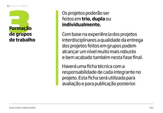 | DESIGN THINKING5
ESCOLA SANTI | FABIO SILVEIRA 2017
3Formação
de grupos
de trabalho
Osprojetospoderãoser
feitosemtrio, duplaou
individualmente.
Combasenaexperiênciadosprojetos
interdisciplinaresaqualidadedaentrega
dosprojetosfeitosemgrupospodem
alcançarumnívelmuitomaisrobusto
ebemacabadotambémnestafasefinal.
Haveráumafichatécnicacoma
responsabilidadedecadaintegranteno
projeto.Estafichaseráutilizadapara
avaliaçãoeparapublicaçãoposterior.
 