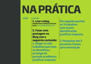 12
NAPRÁTICA
sentir revisão
1. criar o blog.
PADRÃO PARA A NOMECLATURA DOS
BLOGS: TFG_NOMEDOALUNO_2017
2. Fazer uma
postagem no
Blog com o
seguinte conteúdo:
1. Eleger os três
trabalhos que mais
se identificou
ao longo da
jornada acadêmica.
justificar resposta.
Em seguida apontar
os 3 trabalhos
com menor
identificação.
Justificar resposta.
2. Pesquisar até 3
possíveis Temas,
para orientação.
 