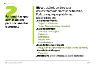 | PROJETO GRÁFICO V4
IED • SÃO PAULO | FABIO SILVEIRA 2017
2Ferramentas que
iremos utilizar
para documentar
o processo
Blog:criaçãodeumblogpara
documentaçãodoprocessodetrabalho.
Podeusarqualquerplataforma.
Dividiroblogem:
. Fase de Descoberta
	 TrajetóriaeTrabalhos
	 Tema. Apresentaçãodecaminhos.
. Fase de Definição
	 Tema.Recorte.Objeto
	Problema
	Justificativa
	 Públicoalvo
	 CasosAnálogos
. Fase de Desenvolvimento
	 PesquisaVisual(PainelSemântico/AnálisedoPainel)
. Fase de Prototipagem
	Protótipos
. Monografia (postssíntesesparaauxíliodostextos)
 