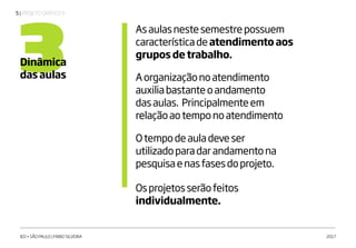 | PROJETO GRÁFICO V5
IED • SÃO PAULO | FABIO SILVEIRA 2017
3Dinâmica
das aulas
Asaulasnestesemestrepossuem
característicadeatendimento aos
grupos de trabalho.
Aorganizaçãonoatendimento
auxiliabastanteoandamento
dasaulas. Principalmenteem
relaçãoaotemponoatendimento
Otempodeauladeveser
utilizadoparadarandamentona
pesquisaenasfasesdoprojeto.
Osprojetosserãofeitos
individualmente.
 