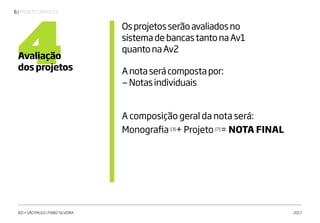 | PROJETO GRÁFICO V6
IED • SÃO PAULO | FABIO SILVEIRA 2017
4Avaliação
dos projetos
Osprojetosserãoavaliadosno
sistemadebancastantonaAv1
quantonaAv2
Anotaserácompostapor:
—Notasindividuais
A composição geral da nota será:
Monografia [3]
+ Projeto [7]
= NOTA FINAL
 