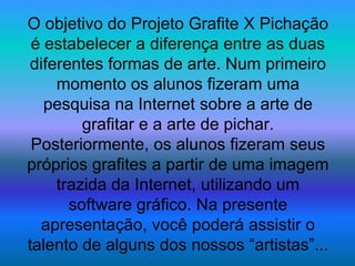 O objetivo do Projeto Grafite X Pichação
é estabelecer a diferença entre as duas
diferentes formas de arte. Num primeiro
momento os alunos fizeram uma
pesquisa na Internet sobre a arte de
grafitar e a arte de pichar.
Posteriormente, os alunos fizeram seus
próprios grafites a partir de uma imagem
trazida da Internet, utilizando um
software gráfico. Na presente
apresentação, você poderá assistir o
talento de alguns dos nossos “artistas”...
 