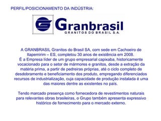 PERFIL/POSICIONAMENTO DA INDÚSTRIA: A GRANBRASIL Granitos do Brasil SA, com sede em Cachoeiro de Itapemirim – ES, completou 30 anos de existência em 2008.  É a Empresa líder de um grupo empresarial capixaba, historicamente vocacionado para o setor de mármores e granitos, desde a extração da matéria prima, a partir de pedreiras próprias, até o ciclo completo de desdobramento e beneficiamento dos produto, empregando diferenciados recursos de industrialização, cuja capacidade de produção instalada é uma das maiores dentre as existentes no país.  Tendo marcado presença como fornecedora de revestimentos naturais para relevantes obras brasileiras, o Grupo também apresenta expressivo histórico de fornecimento para o mercado externo. 