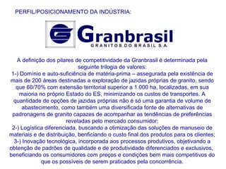 A definição dos pilares de competitividade da Granbrasil é determinada pela seguinte trilogia de valores: 1-) Domínio e auto-suficiência de matéria-prima – assegurada pela existência de mais de 200 áreas destinadas a exploração de jazidas próprias de granito, sendo que 60/70% com extensão territorial superior a 1.000 ha, localizadas, em sua maioria no próprio Estado do ES, minimizando os custos de transportes. A quantidade de opções de jazidas próprias não é só uma garantia de volume de abastecimento, como também uma diversificada fonte de alternativas de padronagens de granito capazes de acompanhar as tendências de preferências reveladas pelo mercado consumidor; 2-) Logística diferenciada, buscando a otimização das soluções de manuseio de materiais e de distribuição, benficiando o custo final dos produtos para os clientes; 3-) Inovação tecnológica, incorporada aos processos produtivos, objetivando a obtenção de padrões de qualidade e de produtividade diferenciados e exclusivos,  beneficiando os consumidores com preços e condições bem mais competitivos do que os possíveis de serem praticados pela concorrência. PERFIL/POSICIONAMENTO DA INDÚSTRIA: 