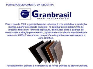 Para o ano de 2009, o principal objetivo industrial é o de estabilizar a produção mensal, a partir de segundo semestre, no patamar de 30.000m2 /mês de produtos finais com 10mm de espessura, distribuídos entre 6 padrões de comprovada aceitação pelo mercado, significando uma oferta mensal média da ordem de 5.000m2 de cada um dos padrões de granito selecionados para a Linha Granfine.  PERFIL/POSICIONAMENTO DA INDÚSTRIA: Periodicamente, prevista a incorporação de novos granitos ao elenco Granfine. 