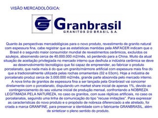 VISÃO MERCADOLÓGICA: Quanto às perspectivas mercadológicas para o novo produto, revestimento de granito natural com espessura fina, cabe registrar que as estatísticas mantidas pela ANFACER indicam que o Brasil é o segundo maior consumidor mundial de revestimentos cerâmicos, excluídos os azulejos, absorvendo cerca de 40.000.000 m2/mês, só perdendo para a China. Muito da atual situação de aceitação privilegiada no mercado interno que desfruta a indústria cerâmica se deve ao desenvolvimento tecnológico que foi capaz de empreender, ao fabricar o produto porcelanato, que nada mais é do que um granito/mármore artificial com espessura mais fina do que a tradicionalmente utilizada pelas rochas ornamentais (02 e 03cm). Hoje a indústria de porcelanato produz cerca de 3.000.000 m2/mês, grande parte absorvida pelo mercado interno. A nova linha de granitos de espessura fina a ser lançada pela Granbrasil vai concorrer diretamente com o porcelanato, disputando um market share inicial de apenas 1%, devido ao contingenciamento do seu volume inicial de produção mensal, confrontando a NOBREZA LEGITIMADA PELA NATUREZA, no caso os granitos, com suas réplicas artificiais, no caso os porcelanatos, seguindo uma linha de comunicação do tipo “recuse imitações”. Para expressar as características do novo produto e o propósito de nobreza diferenciado a ele atrelado, foi criada a marca GRANFINE, para preservar a identidade com o fabricante GRANBRASIL, além de sintetizar o pleno sentido do produto.  