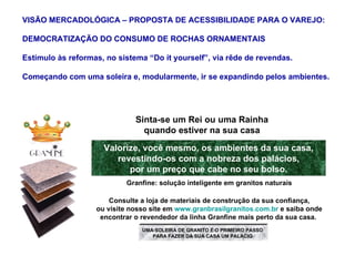 Valorize, você mesmo, os ambientes da sua casa, revestindo-os com a nobreza dos palácios, por um preço que cabe no seu bolso. Sinta-se um Rei ou uma Rainha quando estiver na sua casa Granfine: solução inteligente em granitos naturais Consulte a loja de materiais de construção da sua confiança, ou visite nosso site em  www.granbrasilgranitos.com.br  e saiba onde encontrar o revendedor da linha Granfine mais perto da sua casa.  VISÃO MERCADOLÓGICA – PROPOSTA DE ACESSIBILIDADE PARA O VAREJO: DEMOCRATIZAÇÃO DO CONSUMO DE ROCHAS ORNAMENTAIS Estímulo às reformas, no sistema “Do it yourself”, via rêde de revendas. Começando com uma soleira e, modularmente, ir se expandindo pelos ambientes. UMA SOLEIRA DE GRANITO É O PRIMEIRO PASSO PARA FAZER DA SUA CASA UM PALÁCIO 