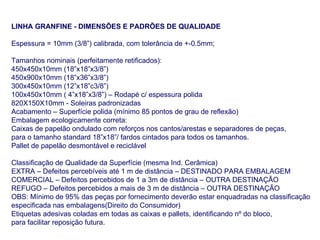 LINHA GRANFINE - DIMENSÕES E PADRÕES DE QUALIDADE Espessura = 10mm (3/8”) calibrada, com tolerância de +-0.5mm; Tamanhos nominais (perfeitamente retificados): 450x450x10mm (18”x18”x3/8”) 450x900x10mm (18”x36”x3/8”) 300x450x10mm (12”x18”c3/8”) 100x450x10mm ( 4”x18”x3/8”) – Rodapé c/ espessura polida 820X150X10mm - Soleiras padronizadas Acabamento – Superfície polida (mínimo 85 pontos de grau de reflexão) Embalagem ecologicamente correta: Caixas de papelão ondulado com reforços nos cantos/arestas e separadores de peças, para o tamanho standard 18”x18”/ fardos cintados para todos os tamanhos.  Pallet de papelão desmontável e reciclável Classificação de Qualidade da Superfície (mesma Ind. Cerâmica) EXTRA – Defeitos percebíveis até 1 m de distância – DESTINADO PARA EMBALAGEM COMERCIAL – Defeitos percebidos de 1 a 3m de distância – OUTRA DESTINAÇÃO REFUGO – Defeitos percebidos a mais de 3 m de distância – OUTRA DESTINAÇÃO OBS: Mínimo de 95% das peças por fornecimento deverão estar enquadradas na classificação especificada nas embalagens(Direito do Consumidor) Etiquetas adesivas coladas em todas as caixas e pallets, identificando nº do bloco, para facilitar reposição futura.  