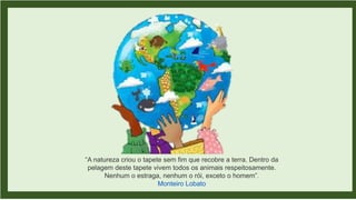 “A natureza criou o tapete sem fim que recobre a terra. Dentro da
pelagem deste tapete vivem todos os animais respeitosamente.
Nenhum o estraga, nenhum o rói, exceto o homem”.
Monteiro Lobato
 