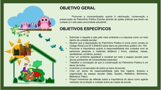 OBJETIVO GERAL
Promover a conscientização quanto à valorização, conservação e
preservação do Patrimônio Público Escolar através de ações práticas que levem ao
cuidado e o zelo pela comunidade estudantil.
OBJETIVOS ESPECÍFICOS
• Estimular o respeito e zelo pelo meio ambiente e a natureza como um todo
dentro da unidade escolar;
• Mostrar que a depredação do Patrimônio Público é crime como consta no
Código Penal (Lei Nº 2.848/40) sobre dano ao patrimônio público: Art. 163;
• Promover a importância quanto à responsabilidade dos cuidados com os
pertences pessoais e materiais didáticos ( livros, cadeiras, mesas,
ventiladores, armários, portas);
• Criar um ambiente agradável e sociável em todo o espaço escolar para
alunos portadores de necessidades especiais;
• Trabalhar a concepção de que a conservação do Patrimônio Público é um
dever de todos;
• Incentivar a conservação de todos os bens da escola;
• Criar um senso de responsabilidade pela boa higiene, limpeza e
organização do espaço escolar (Sala, Quadra, Refeitório, Banheiros,
Biblioteca, Pátio);
• Propor momentos de reflexão sobre a importância do aluno como agente
mediador de proteção e cuidado sobre as coisas da escola.
 