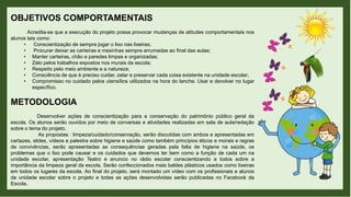 OBJETIVOS COMPORTAMENTAIS
Acredita-se que a execução do projeto possa provocar mudanças de atitudes comportamentais nos
alunos tais como:
• Conscientização de sempre jogar o lixo nas lixeiras;
• Procurar deixar as carteiras e mesinhas sempre arrumadas ao final das aulas;
• Manter carteiras, chão e paredes limpas e organizadas;
• Zelo pelos trabalhos expostos nos murais da escola;
• Respeito pelo meio ambiente e a natureza;
• Consciência de que é preciso cuidar, zelar e preservar cada coisa existente na unidade escolar;
• Compromisso no cuidado pelos utensílios utilizados na hora do lanche. Usar e devolver no lugar
específico.
METODOLOGIA
Desenvolver ações de conscientização para a conservação do patrimônio público geral da
escola. Os alunos serão ouvidos por meio de conversas e atividades realizadas em sala de aula/redação
sobre o tema do projeto.
As propostas : limpeza/cuidado/conservação, serão discutidas com ambos e apresentadas em
cartazes, slides, vídeos e palestra sobre higiene e saúde como também princípios éticos e morais e regras
de convivências, serão apresentadas as consequências geradas pela falta de higiene na saúde, os
problemas que o lixo pode causar e os cuidados que devemos ter bem como a função de cada um na
unidade escolar, apresentação Teatro e anuncio no rádio escolar conscientizando a todos sobre a
importância da limpeza geral da escola. Serão confeccionados mais baldes plásticos usados como lixeiras
em todos os lugares da escola. Ao final do projeto, será montado um vídeo com os profissionais e alunos
da unidade escolar sobre o projeto e todas as ações desenvolvidas serão publicadas no Facebook da
Escola.
 