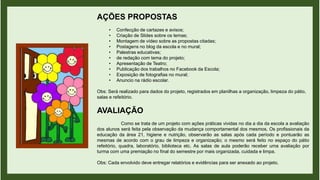 AÇÕES PROPOSTAS
• Confecção de cartazes e avisos;
• Criação de Slides sobre os temas;
• Montagem de vídeo sobre as propostas citadas;
• Postagens no blog da escola e no mural;
• Palestras educativas;
• de redação com tema do projeto;
• Apresentação de Teatro;
• Publicação dos trabalhos no Facebook da Escola;
• Exposição de fotografias no mural;
• Anuncio na rádio escolar.
Obs: Será realizado para dados do projeto, registrados em planilhas a organização, limpeza do pátio,
salas e refeitório.
AVALIAÇÃO
Como se trata de um projeto com ações práticas vividas no dia a dia da escola a avaliação
dos alunos será feita pela observação da mudança comportamental dos mesmos. Os profissionais da
educação da área 21, higiene e nutrição, observarão as salas após cada período e pontuarão as
mesmas de acordo com o grau de limpeza e organização; o mesmo será feito no espaço do pátio
refeitório, quadra, laboratório, biblioteca etc. As salas de aula poderão receber uma avaliação por
turma com uma premiação no final do semestre por mais organizada, cuidada e limpa.
Obs: Cada envolvido deve entregar relatórios e evidências para ser anexado ao projeto.
 