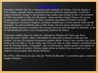 História O paulista Cândido Dias foi o responsável pela fundação do Grêmio. Com ele chegou a Porto Alegre, segundo muitos, a primeira bola de futebol da capital gaúcha. A bola deu origem à primeira "pelada" e este primeiro jogo rendeu uma reunião no dia 15 de setembro de 1903 num prédio na Rua José Montaury - centro de Porto Alegre.Trinta e três jovens compareceram e Carlos Bohrer foi eleito o primeiro presidente do Grêmio Foot-ball Portoalegrense, sem jamais imaginar a projeção mundial que o recém-nascido clube um dia alcançaria. As cores escolhidas para o clube foram o havana (quase alaranjado) e o azul. A falta de tecidos havana no comércio fez com que houvesse uma alteração no uniforme. A cor foi substituída pelo preto, com a incorporação posterior do branco. O primeiro estádio efetivo do clube foi a Baixada do Moinhos de Vento, que ficou conhecido como "fortim", dada a dificuldade dos adversários baterem o time em seus redutos. Nos anos 30 surgiram os primeiros grandes ídolos: Eurico Lara, o goleiro que virou lenda; Luiz Carvalho, o "rei da virada" que viria a ser tudo no clube, inclusive presidente nos anos 70; Oswaldo Rolla, o "Foguinho", que revolucionaria o futebol gaúcho anos depois no cargo de treinador do próprio Grêmio, dando ênfase ao futebol-força ou ainda Luiz Luz, zagueiro com passagem pela seleçao brasileira. Em 1954 o clube trocou de casa. Saiu do "Fortim da Baixada" e se transferiu para o moderno Estádio Olímpico.    