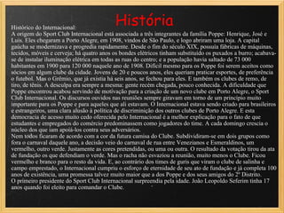   História Histórico do Internacional: A origem do Sport Club Internacional está associada a três integrantes da família Poppe: Henrique, José e Luis. Eles chegaram a Porto Alegre, em 1908, vindos de São Paulo, e logo abriram uma loja. A capital gaúcha se modernizava e progredia rapidamente. Desde o fim do século XIX, possuía fábricas de máquinas, tecidos, móveis e cerveja; há quatro anos os bondes elétricos tinham substituído os puxados a burro; acabava-se de instalar iluminação elétrica em todas as ruas do centro; e a população havia saltado de 73 000 habitantes em 1900 para 120 000 naquele ano de 1908. Difícil mesmo para os Poppe foi serem aceitos como sócios em algum clube da cidade. Jovens de 20 e poucos anos, eles queriam praticar esportes, de preferência o futebol. Mas o Grêmio, que já existia há seis anos, se fechou para eles. E também os clubes de remo, de tiro, de tênis. A desculpa era sempre a mesma: gente recém chegada, pouco conhecida. A dificuldade que Poppe encontrou acabou servindo de motivação para a criação de um novo clube em Porto Alegre, o Sport Club Internacional. Os discursos ouvidos nas reuniões sempre giravam em torno de um princípio muito importante para os Poppe e para aqueles que ali estavam. O Internacional estava sendo criado para brasileiros e estrangeiros, uma clara alusão à política de discriminição dos outros clubes de Porto Alegre. E esta democracia de acesso muito cedo oferecida pelo Internacional é a melhor explicação para o fato de que estudantes e empregados do comércio predominassem como jogadores do time. A cada domingo crescia o núcleo dos que iam apoiá-los contra seus adversários. Nem todos ficaram de acordo com a cor da futura camisa do Clube. Subdividiram-se em dois grupos como fora o carnaval daquele ano, a decisão veio do carnaval de rua entre Venezianos e Esmeraldinos, um vermelho, outro verde. Justamente as cores pretendidas, ou uma ou outra. O resultado da votação tirou da ata de fundação os que defendiam o verde. Mas o racha não esvaziou a reunião, muito menos o Clube. Ficou vermelho e branco para o resto da vida. E, ao contrário dos times de guris que viram o clube de salinha e campo emprestado, o Internacional cumpriu o esforço de eternidade de seu ato de fundação e já completa 100 anos de existência, uma promessa talvez muito maior que a dos Poppe e dos seus amigos do 2º Distrito. O primeiro presidente do Sport Club Internacional surpreendia pela idade. João Leopoldo Seferim tinha 17 anos quando foi eleito para comandar o Clube.  
