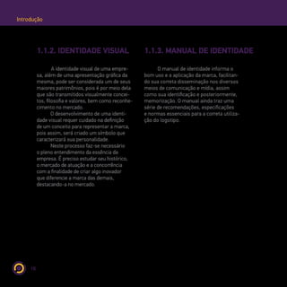 10
Introdução
1.1.2. IDENTIDADE VISUAL 1.1.3. MANUAL DE IDENTIDADE
A identidade visual de uma empre-
sa, além de uma apresentação gráfica da
mesma, pode ser considerada um de seus
maiores patrimônios, pois é por meio dela
que são transmitidos visualmente concei-
tos, filosofia e valores, bem como reconhe-
cimento no mercado.
O desenvolvimento de uma identi-
dade visual requer cuidado na definição
de um conceito para representar a marca,
pois assim, será criado um símbolo que
caracterizará sua personalidade.
Neste processo faz-se necessário
o pleno entendimento da essência da
empresa. É preciso estudar seu histórico,
o mercado de atuação e a concorrência
com a finalidade de criar algo inovador
que diferencie a marca das demais,
destacando-a no mercado.
O manual de identidade informa o
bom uso e a aplicação da marca, facilitan-
do sua correta disseminação nos diversos
meios de comunicação e mídia, assim
como sua identificação e posteriormente,
memorização. O manual ainda traz uma
série de recomendações, especificações
e normas essenciais para a correta utiliza-
ção do logotipo.
 