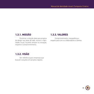 15
Manual de identidade visual | Composto Criativo
1.3.1. MISSÃO
1.3.2. VISÃO
1.3.3. VALORES
Encontrar a solução ideal para projetos
de design nas áreas de web, motion e iden-
tidade visual, focando sempre na inovação,
respeito e comprometimento.
Ser referência para empresas que
buscam soluções em projetos digitais.
Comprometimento, transparência e
respeito para com os colaboradores e clientes.
 