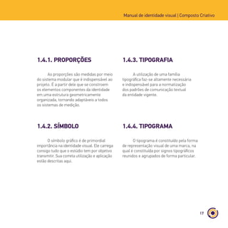 17
Manual de identidade visual | Composto Criativo
1.4.1. PROPORÇÕES
1.4.2. SÍMBOLO
As proporções são medidas por meio
do sistema modular que é indispensável ao
projeto. É a partir dele que se constroem
os elementos componentes da identidade
em uma estrutura geometricamente
organizada, tornando adaptáveis a todos
os sistemas de medição.
O símbolo gráfico é de primordial
importância na identidade visual. Ele carrega
consigo tudo que o estúdio tem por objetivo
transmitir. Sua correta utilização e aplicação
estão descritas aqui.
1.4.3. TIPOGRAFIA
1.4.4. TIPOGRAMA
A utilização de uma família
tipográfica faz-se altamente necessária
e indispensável para a normatização
dos padrões de comunicação textual
da entidade vigente.
O tipograma é constituído pela forma
de representação visual de uma marca, na
qual é constituída por signos tipográficos
reunidos e agrupados de forma particular.
 