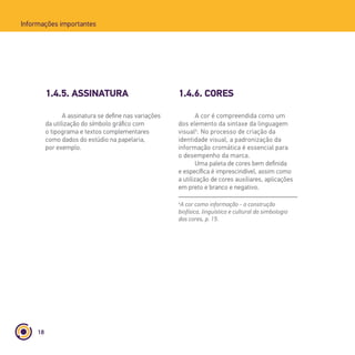 18
Informações importantes
1.4.5. ASSINATURA 1.4.6. CORES
A assinatura se define nas variações
da utilização do símbolo gráfico com
o tipograma e textos complementares
como dados do estúdio na papelaria,
por exemplo.
A cor é compreendida como um
dos elemento da sintaxe da linguagem
visual4
. No processo de criação da
identidade visual, a padronização da
informação cromática é essencial para
o desempenho da marca.
Uma paleta de cores bem definida
e específica é imprescindível, assim como
a utilização de cores auxiliares, aplicações
em preto e branco e negativo.
4
A cor como informação - a construção
biofísica, linguística e cultural da simbologia
das cores, p. 15.
 