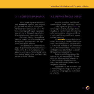 23
Manual de identidade visual | Composto Criativo
3.1. CONCEITO DA MARCA 3.2. DEFINIÇÃO DAS CORES
Nosso nome segue seus significa-
dos: “Composto” significa todo, conjunto
ou resultado da união de várias partes.
“Criativo” é inovador, aquele que se des-
taca pela imaginação e pela capacidade
de criar, que se define pelo aspecto/teor
inventivo e inovador ou mente criativa.
Composto Criativo é a reunião de
pessoas e ideias que, mesmo diferentes
em essência, juntos podem criar algo
maior do que eles mesmos.
Essa ideia de união e de potenciali-
zação de qualidades é sempre refletida na
nossa forma de se comunicar, seja com
palavras ou imagens. Nós sempre procura-
mos mostrar que um time pode fazer mais
do que um único indivíduo.
As cores escolhidas para compor
nosso logotipo foram o amarelo e o roxo.
Como significado geral, o roxo é a
cor da espiritualidade, da magia, da me-
ditação e da transformação. Em algumas
culturas, representa nobreza, penitência
e a introspecção, principalmente quando
usada em excesso.
Já o amarelo representa otimismo,
calor e descontração. Também é lembrada
como uma cor inspiradora e que desperta
a criatividade. Acredita-se que também aju-
da nas atividades mentais e no raciocínio,
sendo por vezes recomendada para escri-
tórios e ambientes escolares.
Como um estúdio de design, nós
procuramos unir as qualidades dessas
cores tão diferentes entre si (amarelo
e roxo são cores complementares),
mas que quando juntas, podem causar
um grande contraste.
No nosso dia-a-dia, buscamos unir
a transformação e a magia do roxo, com
o otimismo, a inspiração e a criatividade
do amarelo.
 