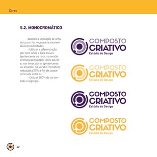 42
Cores
5.2. MONOCROMÁTICO
Quando a utilização de uma
única cor for necessária, existem
duas possibilidades:
- Utilizar a diferenciação
dos tons onde a área escura
(pertencente ao roxo, na versão
cromática) mantém 100% da cor
e, nas áreas claras (pertencente
ao amarelo, na versão cromática)
reduz para 50% a fim de causar
contraste entre si;
- Utilizar 100% da cor em
todo o logotipo.
 