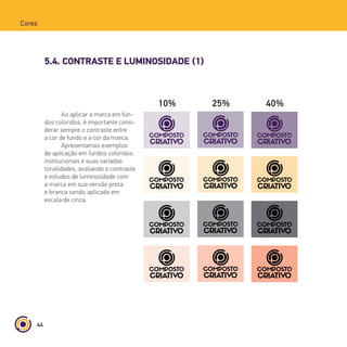 44
Cores
5.4. CONTRASTE E LUMINOSIDADE (1)
10% 25% 40% 55%
Ao aplicar a marca em fun-
dos coloridos, é importante consi-
derar sempre o contraste entre
a cor de fundo e a cor da marca.
Apresentamos exemplos
de aplicação em fundos coloridos
institucionais e suas variadas
tonalidades, avaliando o contraste
e estudos de luminosidade com
a marca em sua versão preta
e branca sendo aplicada em
escala de cinza.
 
